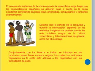 El proceso de fundación de la primera provincia venezolana surge luego que
los conquistadores españoles se abrieran paso a través de la costa
occidental sometiendo diversas tribus amerindias, conquistando y fundando
asentamientos.
Durante todo el periodo de la conquista y
durante la colonización española de los
territorios indígenas se produjo uno de los
más notables rasgos de la cultura
venezolana, y latinoamericana en general,
como fue el mestizaje.
Conjuntamente con los blancos e indios, se introdujo en las
provincias venezolanas esclavos negros, los cuales los traficantes
capturaban en la costa este africana o los negociaban con las
autoridades de esos.
 