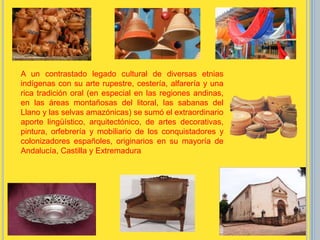 A un contrastado legado cultural de diversas etnias
indígenas con su arte rupestre, cestería, alfarería y una
rica tradición oral (en especial en las regiones andinas,
en las áreas montañosas del litoral, las sabanas del
Llano y las selvas amazónicas) se sumó el extraordinario
aporte lingüístico, arquitectónico, de artes decorativas,
pintura, orfebrería y mobiliario de los conquistadores y
colonizadores españoles, originarios en su mayoría de
Andalucía, Castilla y Extremadura
 