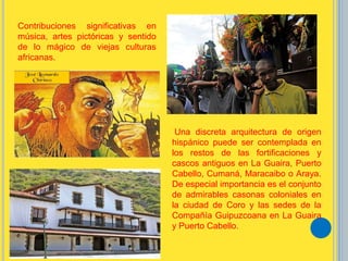 Contribuciones significativas en
música, artes pictóricas y sentido
de lo mágico de viejas culturas
africanas.
Una discreta arquitectura de origen
hispánico puede ser contemplada en
los restos de las fortificaciones y
cascos antiguos en La Guaira, Puerto
Cabello, Cumaná, Maracaibo o Araya.
De especial importancia es el conjunto
de admirables casonas coloniales en
la ciudad de Coro y las sedes de la
Compañía Guipuzcoana en La Guaira
y Puerto Cabello.
 