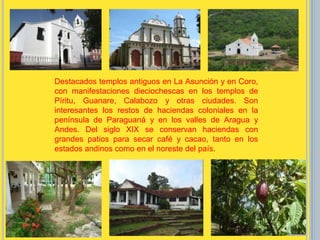 Destacados templos antiguos en La Asunción y en Coro,
con manifestaciones dieciochescas en los templos de
Píritu, Guanare, Calabozo y otras ciudades. Son
interesantes los restos de haciendas coloniales en la
península de Paraguaná y en los valles de Aragua y
Andes. Del siglo XIX se conservan haciendas con
grandes patios para secar café y cacao, tanto en los
estados andinos como en el noreste del país.
 
