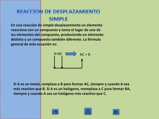 En una reacción de simple desplazamiento un elemento
reacciona con un compuesto y toma el lugar de uno de
los elementos del compuesto, produciendo un elemento
distinto y un compuesto también diferente. La fórmula
general de esta ecuación es:
A+BC AC + B
Si A es un metal, remplaza a B para formar AC, siempre y cuando A sea
más reactivo que B. Si A es un halógeno, reemplaza a C para formar BA,
siempre y cuando A sea un halógeno más reactivo que C.
 