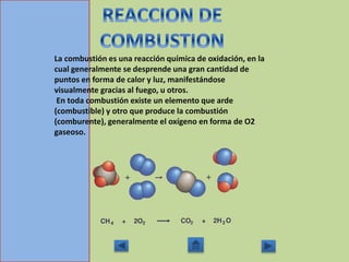 La combustión es una reacción química de oxidación, en la
cual generalmente se desprende una gran cantidad de
puntos en forma de calor y luz, manifestándose
visualmente gracias al fuego, u otros.
En toda combustión existe un elemento que arde
(combustible) y otro que produce la combustión
(comburente), generalmente el oxígeno en forma de O2
gaseoso.
 