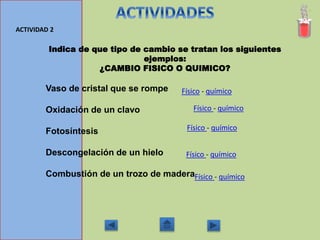 Indica de que tipo de cambio se tratan los siguientes
ejemplos:
¿CAMBIO FISICO O QUIMICO?
Vaso de cristal que se rompe
Oxidación de un clavo
Fotosíntesis
Descongelación de un hielo
Combustión de un trozo de madera
ACTIVIDAD 2
Físico - químico
Físico - químico
Físico - químico
Físico - químico
Físico - químico
 