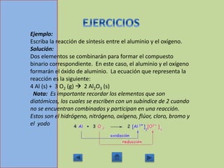 Ejemplo:
Escriba la reacción de síntesis entre el aluminio y el oxígeno.
Solución:
Dos elementos se combinarán para formar el compuesto
binario correspondiente. En este caso, el aluminio y el oxígeno
formarán el óxido de aluminio. La ecuación que representa la
reacción es la siguiente:
4 Al (s) + 3 O2 (g)  2 Al2O3 (s)
Nota: Es importante recordar los elementos que son
diatómicos, los cuales se escriben con un subíndice de 2 cuando
no se encuentran combinados y participan en una reacción.
Estos son el hidrógeno, nitrógeno, oxígeno, flúor, cloro, bromo y
el yodo
 