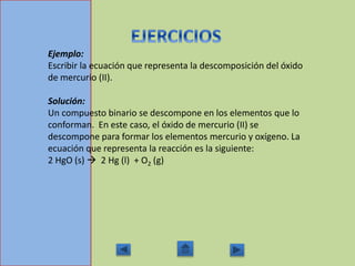 Ejemplo:
Escribir la ecuación que representa la descomposición del óxido
de mercurio (II).
Solución:
Un compuesto binario se descompone en los elementos que lo
conforman. En este caso, el óxido de mercurio (II) se
descompone para formar los elementos mercurio y oxígeno. La
ecuación que representa la reacción es la siguiente:
2 HgO (s)  2 Hg (l) + O2 (g)
 