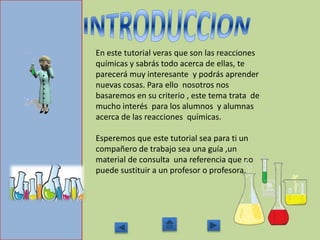 En este tutorial veras que son las reacciones
químicas y sabrás todo acerca de ellas, te
parecerá muy interesante y podrás aprender
nuevas cosas. Para ello nosotros nos
basaremos en su criterio , este tema trata de
mucho interés para los alumnos y alumnas
acerca de las reacciones químicas.
Esperemos que este tutorial sea para ti un
compañero de trabajo sea una guía ,un
material de consulta una referencia que no
puede sustituir a un profesor o profesora.
 