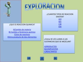 ¿QUE ES REACCION QUIMICA?
A)Cambio de materia
B) Cambio o fenómeno químico
C)Uso de reactivos
D)Una producto de dos elementos
¿CUANTOS TIPOS DE REACCION
EXISTEN?
A)3
B)5
C)8
D)6
¿Cómo SE LES LLAMA A LAS
SUSTANCIAS QUE SE MEZCLAN?
A)PRODUCTOS
B)COMPUESTOS
C)REACTANTES
 