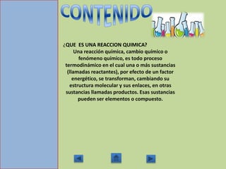 ¿QUE ES UNA REACCION QUIMICA?
Una reacción química, cambio químico o
fenómeno químico, es todo proceso
termodinámico en el cual una o más sustancias
(llamadas reactantes), por efecto de un factor
energético, se transforman, cambiando su
estructura molecular y sus enlaces, en otras
sustancias llamadas productos. Esas sustancias
pueden ser elementos o compuesto.
 