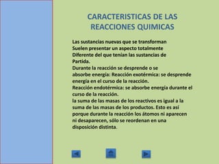 CARACTERISTICAS DE LAS
REACCIONES QUIMICAS
Las sustancias nuevas que se transforman
Suelen presentar un aspecto totalmente
Diferente del que tenían las sustancias de
Partida.
Durante la reacción se desprende o se
absorbe energía: Reacción exotérmica: se desprende
energía en el curso de la reacción.
Reacción endotérmica: se absorbe energía durante el
curso de la reacción.
la suma de las masas de los reactivos es igual a la
suma de las masas de los productos. Esto es así
porque durante la reacción los átomos ni aparecen
ni desaparecen, sólo se reordenan en una
disposición distinta.
 