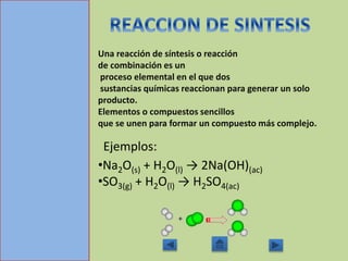 Una reacción de síntesis o reacción
de combinación es un
proceso elemental en el que dos
sustancias químicas reaccionan para generar un solo
producto.
Elementos o compuestos sencillos
que se unen para formar un compuesto más complejo.
Ejemplos:
•Na2O(s) + H2O(l) → 2Na(OH)(ac)
•SO3(g) + H2O(l) → H2SO4(ac)
 
