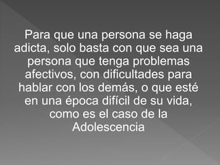 Para que una persona se haga
adicta, solo basta con que sea una
persona que tenga problemas
afectivos, con dificultades para
hablar con los demás, o que esté
en una época difícil de su vida,
como es el caso de la
Adolescencia
 