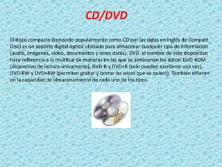 CD/DVD
El disco compacto (conocido popularmente como CD por las siglas en inglés de Compact
Disc) es un soporte digital óptico utilizado para almacenar cualquier tipo de información
(audio, imágenes, vídeo, documentos y otros datos). DVD el nombre de este dispositivo
hace referencia a la multitud de maneras en las que se almacenan los datos: DVD-ROM
(dispositivo de lectura únicamente), DVD-R y DVD+R (solo pueden escribirse una vez),
DVD-RW y DVD+RW (permiten grabar y borrar las veces que se quiera). También difieren
en la capacidad de almacenamiento de cada uno de los tipos.
 