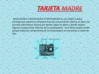 Tarjeta Madre o Motherboard, El MotherBoard es una tarjeta o placa
principal que soporta la infraestructura de comunicación interna, es decir, los
circuitos electrónicos (buses) por donde viajan los datos y donde residen
algunos componentes internos de la computadora. Se le llama tarjeta madre
porque todos los componentes de la computadora se comunican a través de
ella.
 