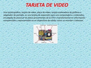 TARJETA DE VIDEO
Una tarjeta gráfica, tarjeta de vídeo, placa de vídeo, tarjeta aceleradora de gráficos o
adaptador de pantalla, es una tarjeta de expansión para una computadora u ordenador,
encargada de procesar los datos provenientes de la CPU y transformarlos en información
comprensible y representable en un dispositivo de salida, como un monitor o televisor.
 