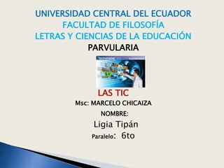 UNIVERSIDAD CENTRAL DEL ECUADOR
FACULTAD DE FILOSOFÍA
LETRAS Y CIENCIAS DE LA EDUCACIÓN
PARVULARIA
LAS TIC
Msc: MARCELO CHICAIZA
NOMBRE:
Ligia Tipán
Paralelo: 6to
 