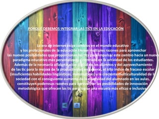 La era de internet exige cambios en el mundo educativo
y los profesionales de la educación tienen múltiples razones para aprovechar
las nuevas posibilidades que proporcionan las tics para impulsar este cambio hacia un nuevo
paradigma educativo más personalizado y centrado en la actividad de los estudiantes.
Además de la necesaria alfabetización digital de los alumnos y del aprovechamiento
de las tic para la mejora de la productividad en general, el alto índice de fracaso escolar
(insuficientes habilidades lingüísticas, matemáticas) y la creciente multiculturalidad de la
sociedad con el consiguiente aumento de la diversidad del alumnado en las aulas,
constituyen poderosas razones para aprovechar las posibilidades de innovación
metodológica que ofrecen las tic para lograr una escuela más eficaz e inclusiva.
PORQUÉ DEBEMOS INTEGRAR LAS TICS EN LA EDUCACIÓN
 