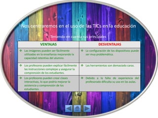 Nos centraremos en el uso de las TICs en la educación
Teniendo en cuenta sus principales
VENTAJAS DESVENTAJAS
 Las imágenes pueden ser fácilmente
utilizadas en la enseñanza mejorando la
capacidad retentiva del alumno.
 La configuración de los dispositivos puede
ser muy problemática.
 Los profesores pueden explicar fácilmente
las instrucciones complejas y asegurar la
comprensión de los estudiantes.
 Las herramientas son demasiado caras.
 Los profesores pueden crear clases
interactivas, lo que podría mejorar la
asistencia y comprensión de los
estudiantes .
 Debido a la falta de experiencia del
profesorado dificulta su uso en las aulas.
 