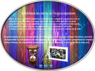 IMPORTANCIA DEL USO DE LAS TICS EN LA EDUCACIÓN
Ahora ya no es suficiente adquirir un conocimiento o dominar una técnica sino es
necesario que el alumno sea capaz cognitivamente y sobre todo, en las otras
capacidades: motrices, de equilibrio, de autonomía personal y de inserción social.
La competencia implica el uso de conocimientos, habilidades y actitudes
y deben contribuir al desarrollo de la personalidad en todos los ámbitos de la vida.
El aprendizaje de una competencia esta muy alejado de un aprendizaje mecánico, permite
comprender la complejidad de los procesos de aprendizaje, enseñar competencias implica
utilizar formas de enseñanza consistentes en dar respuesta a situaciones de la vida real.
 