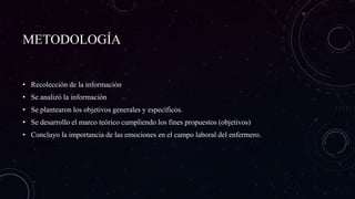 METODOLOGÍA
• Recolección de la información
• Se analizó la información
• Se plantearon los objetivos generales y específicos.
• Se desarrollo el marco teórico cumpliendo los fines propuestos (objetivos)
• Concluyo la importancia de las emociones en el campo laboral del enfermero.
 