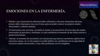 EMOCIONES EN LA ENFERMERÍA.
• Debido a que el personal de enfermería debe enfrentarse a diversas situaciones adversas,
primero debe relacionarse mas con el tema, para así poder conocer sus propios estados
emocionales y saberlos manejar.
• Al relacionarse mas con tema, se tendrá en cuenta y reconocerá los diversos tipos de estados
emocionales de pacientes y familiares, lo cual contribuirá al momento de dar malas noticias o
quizás hasta buenas.
• Además, al momento de encontrarse con una persona que parezca encontrarse apática hacia
emociones ajenas, en vez de juzgarse se podrá atribuir eso a problemas con la capacidad de
reconocer estados emocionales, o mas claro problemas con las amígdalas.
Marco teórico.
 