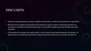 DISCUSIÓN
• Aporta la capacidad para reconocer estados emocionales, cuando estos quieren ser suprimidos.
• Reconocer los estados emocionales de las personas con las cuales se interactúa promueve a
una mayor sensibilación del personal, para, en lo posible siempre procurar brindar una mejor
atención.
• Al momento de entregar una mala noticia, con la emoción que posteriormente se presente, se
puede tratar el estado motivacional de esta persona (las emociones son un tipo de motivo).
 