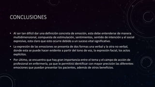 CONCLUSIONES
• Al ser tan difícil dar una definición concreta de emoción, esta debe entenderse de manera
multidimensional, compuesta de estimulación, sentimientos, sentido de intención y el social
expresivo, esta claro que esto ocurre debido a un suceso vital significativo.
• La expresión de las emociones se presenta de dos formas una verbal y la otra no verbal,
donde esta se puede hacer evidente a partir del tono de voz, la expresión facial, los actos
explícitos.
• Por último, se encuentra que hay gran importancia entre el tema y el campo de acción de
profesional en enfermería, ya que le permitirá identificar con mayor precisión las diferentes
emociones que puedan presentar los pacientes, además de otros beneficios.
 