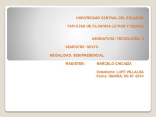 UNIVERSIDAD CENTRAL DEL ECUADOR
FACULTAD DE FILOSOFIA LETRAS Y CIENCIA
ASIGNATURA: TECNOLOGÍA II
SEMESTRE: SEXTO
MODALIDAD: SEMIPRESENCIAL
MAGISTER: MARCELO CHICAIZA
Estudiante: LUPE VILLALBA
Fecha: IBARRA, 05- 07 -2014
 