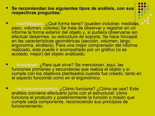  Se recomiendan los siguientes tipos de análisis, con sus
respectivas preguntas:
 morfológico: ¿Qué forma tiene? (pueden incluirse: medidas,
peso, volumen, colores) Se trata de observar y registrar en un
informe la forma exterior del objeto y, si pudiera observarse sin
efectuar desarmes, su estructura de soporte. Se hace hincapié
en las características geométricas (sección, volumen, largo,
ergonomía, etcétera). Para una mejor comprensión del informe
realizado, éste puede ir acompañado por un gráfico (si es
acotado, mejor) del objeto analizado.
 funcional: ¿Para qué sirve? Se mencionan, aquí, las
funciones primarias y secundarias que realiza el objeto y si
cumple con los objetivos planteados cuando fue creado, tanto en
el aspecto funcional como en el ergonómico.
 de funcionamiento: ¿Cómo funciona? ¿Cómo se usa? Este
análisis conviene efectuarlo junto con el estructural: cómo
funciona el producto y posteriormente la función o misión que
cumple cada componente, reconociendo sus principios de
funcionamiento.
 