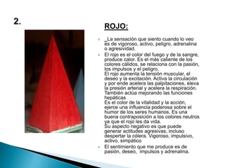 ROJO:
 La sensación que siento cuando lo veo
es de vigoroso, activo, peligro, adrenalina
o agresividad.
 El rojo es el color del fuego y de la sangre,
produce calor. Es el más caliente de los
colores cálidos, se relaciona con la pasión,
los impulsos y el peligro.
El rojo aumenta la tensión muscular, el
deseo y la excitación. Activa la circulación
y por ende acelera las palpitaciones, eleva
la presión arterial y acelera la respiración.
También actúa mejorando las funciones
hepáticas
Es el color de la vitalidad y la acción,
ejerce una influencia poderosa sobre el
humor de los seres humanos. Es una
buena contraposición a los colores neutros
ya que el rojo les da vida.
Su aspecto negativo es que puede
generar actitudes agresivas, incluso
despertar la cólera. Vigoroso, impulsivo,
activo, simpático
 El sentimiento que me produce es de
pasión, deseo, impulsos y adrenalina.
 