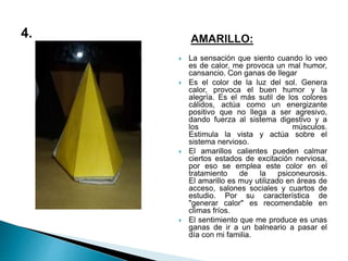 AMARILLO:
 La sensación que siento cuando lo veo
es de calor, me provoca un mal humor,
cansancio. Con ganas de llegar
 Es el color de la luz del sol. Genera
calor, provoca el buen humor y la
alegría. Es el más sutil de los colores
cálidos, actúa como un energizante
positivo que no llega a ser agresivo,
dando fuerza al sistema digestivo y a
los músculos.
Estimula la vista y actúa sobre el
sistema nervioso.
 El amarillos calientes pueden calmar
ciertos estados de excitación nerviosa,
por eso se emplea este color en el
tratamiento de la psiconeurosis.
El amarillo es muy utilizado en áreas de
acceso, salones sociales y cuartos de
estudio. Por su característica de
"generar calor" es recomendable en
climas fríos.
 El sentimiento que me produce es unas
ganas de ir a un balneario a pasar el
día con mi familia.
 