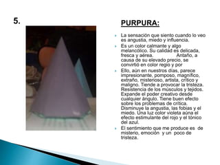 PURPURA:
 La sensación que siento cuando lo veo
es angustia, miedo y influencia.
 Es un color calmante y algo
melancólico. Su calidad es delicada,
fresca y aérea. Antaño, a
causa de su elevado precio, se
convirtió en color regio y por
 Ello, aún en nuestros días, parece
impresionante, pomposo, magnífico,
extraño, misterioso, artista, crítico y
maligno. Tiende a provocar la tristeza.
Resistencia de los músculos y tejidos.
Expande el poder creativo desde
cualquier ángulo. Tiene buen efecto
sobre los problemas de crítica.
Disminuye la angustia, las fobias y el
miedo. Una luz color violeta aúna el
efecto estimulante del rojo y el tónico
del azul.
 El sentimiento que me produce es de
misterio, emoción y un poco de
tristeza.
 