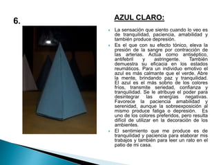 AZUL CLARO:
 La sensación que siento cuando lo veo es
de tranquilidad, paciencia, amabilidad y
también produce depresión.
 Es el que con su efecto tónico, eleva la
presión de la sangre por contracción de
las arterias. Actúa como antiséptico,
antifebril y astringente. También
demuestra su eficacia en los estados
reumáticos. Para un individuo emotivo el
azul es más calmante que el verde. Abre
la mente, brindando paz y tranquilidad.
El azul es el más sobrio de los colores
fríos, transmite seriedad, confianza y
tranquilidad. Se le atribuye el poder para
desintegrar las energías negativas.
Favorece la paciencia amabilidad y
serenidad, aunque la sobreexposición al
mismo produce fatiga o depresión. Es
uno de los colores preferidos, pero resulta
difícil de utilizar en la decoración de los
ambientes.
 El sentimiento que me produce es de
tranquilidad y paciencia para elaborar mis
trabajos y también para leer un rato en el
patio de mi casa.
 