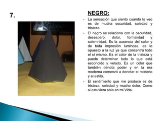 NEGRO:
 La sensación que siento cuando lo veo
es de mucha oscuridad, soledad y
tristeza.
 El negro se relaciona con la oscuridad,
desespero, dolor, formalidad y
solemnidad. Es la ausencia del color y
de toda impresión luminosa, es lo
opuesto a la luz ya que concentra todo
el sí mismo. Es el color de la tristeza y
puede determinar todo lo que está
escondido y velado. Es un color que
también denota poder y en la era
moderna comenzó a denotar el misterio
y el estilo.
 El sentimiento que me produce es de
tristeza, soledad y mucho dolor. Como
si estuviera sola en mi Vida.
 