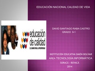 DAVID SANTIAGO RABA CASTRO
GRADO 9-1
INSTITUCIÓN EDUCATIVA SIMÓN BOLÍVAR
ÁREA TECNOLOGÍA INFORMÁTICA
SORACÁ - BOYACÁ
EDUCACIÓN NACIONAL CALIDAD DE VIDA
2014
 