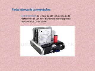 Partes internasde la computadora
LECTOR DE DISCOS: La lectora de CD, también llamada
reproductor de CD, es el dispositivo óptico capaz de
reproducir los CD de audio.
 