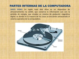 PARTES INTERNAS DE LA COMPUTADORA
DISCO DURO: En inglés hard disk drive es un dispositivo de
almacenamiento no volátil, que conserva la información aun con la
pérdida de energía, que emplea un sistema de grabación magnética
digital; es donde en la mayoría de los casos se encuentra almacenado el
sistema operativo de la computadora.
 