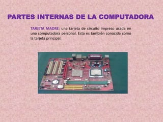 TARJETA MADRE: una tarjeta de circuito impreso usada en
una computadora personal. Esta es también conocida como
la tarjeta principal.
PARTES INTERNAS DE LA COMPUTADORA
 