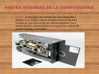 PARTES INTERNAS DE LA COMPUTADORA
FLOPPY : Un disquete o disco flexible (en inglés floppy disk o
diskette) es un medio o soporte de almacenamiento de datos
formado por una pieza circular de material magnético, fina y
flexible (de ahí su denominación) encerrada en una cubierta de
plástico cuadrada o rectangular.
 