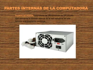 FUENTE DE PODER: una fuente de alimentación es un circuito
que convierte la tensión alterna de la red industrial en una
tensión prácticamente continua.
PARTES INTERNAS DE LA COMPUTADORA
 