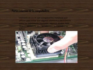 Partes internasde la computadora
DISIPADOR DE CALOR: son componentes metálicos que
utilizan para evitar que algunos elementos electrónicos
como los transistores bipolares , algunos diodos, SCR,
TRIACs , MOSFETS, etc., se calienten demasiado y se
dañen.
 