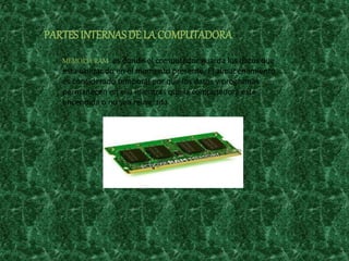 PARTESINTERNASDE LA COMPUTADORA
MEMORIA RAM: es donde el computador guarda los datos que
está utilizando en el momento presente. El almacenamiento
es considerado temporal por que los datos y programas
permanecen en ella mientras que la computadora este
encendida o no sea reiniciada.
 