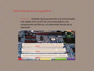 RANURA PCI: Estándar local que permite una comunicación
más rápida entre la CPU de una computadora y los
componentes periféricos, así acelerando tiempo de la
operación.
Partes internasde la computadora
 