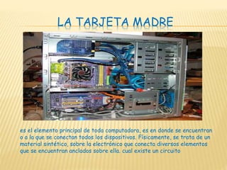 LA TARJETA MADRE
es el elemento principal de toda computadora, es en donde se encuentran
o a la que se conectan todos los dispositivos. Físicamente, se trata de un
material sintético, sobre la electrónico que conecta diversos elementos
que se encuentran anclados sobre ella. cual existe un circuito
 
