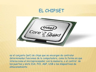 EL CHIPSET
EL CHIPSET
es el conjunto (set) de chips que se encargan de controlar
determinadas funciones de la computadora, como la forma en que
interacciona el microprocesador con la memoria, o el control de
los puertos y slots ISA, PCI, AGP, USB o los dispositivos de
almacenamiento
 