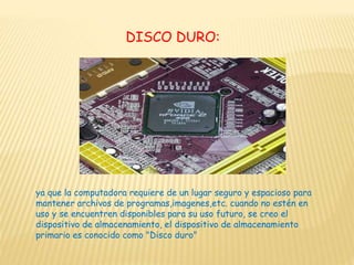 DISCO DURO:
ya que la computadora requiere de un lugar seguro y espacioso para
mantener archivos de programas,imagenes,etc. cuando no estén en
uso y se encuentren disponibles para su uso futuro, se creo el
dispositivo de almacenamiento, el dispositivo de almacenamiento
primario es conocido como "Disco duro"
 