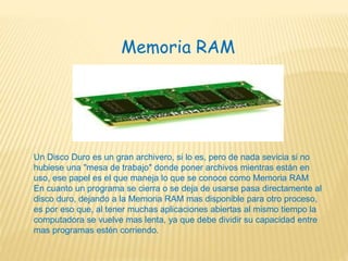 Memoria RAM
Un Disco Duro es un gran archivero, si lo es, pero de nada sevicia si no
hubiese una "mesa de trabajo" donde poner archivos mientras están en
uso, ese papel es el que maneja lo que se conoce como Memoria RAM
En cuanto un programa se cierra o se deja de usarse pasa directamente al
disco duro, dejando a la Memoria RAM mas disponible para otro proceso,
es por eso que, al tener muchas aplicaciones abiertas al mismo tiempo la
computadora se vuelve mas lenta, ya que debe dividir su capacidad entre
mas programas estén corriendo.
 