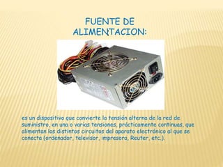 :
FUENTE DE
ALIMENTACION:
es un dispositivo que convierte la tensión alterna de la red de
suministro, en una o varias tensiones, prácticamente continuas, que
alimentan los distintos circuitos del aparato electrónico al que se
conecta (ordenador, televisor, impresora, Reuter, etc.).
 