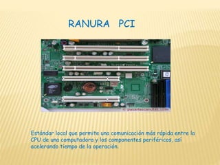 Estándar local que permite una comunicación más rápida entre la
CPU de una computadora y los componentes periféricos, así
acelerando tiempo de la operación.
RANURA PCI
 