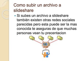 Como subir un archivo a
slideshare
 Si subes un archivo a slideshare
también existen otras redes sociales
parecidas pero esta puede ser la mas
conocida te aseguras de que muchas
personas vean tu precentacion
 