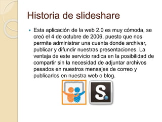Historia de slideshare
 Esta aplicación de la web 2.0 es muy cómoda, se
creó el 4 de octubre de 2006, puesto que nos
permite administrar una cuenta donde archivar,
publicar y difundir nuestras presentaciones. La
ventaja de este servicio radica en la posibilidad de
compartir sin la necesidad de adjuntar archivos
pesados en nuestros mensajes de correo y
publicarlos en nuestra web o blog.
 